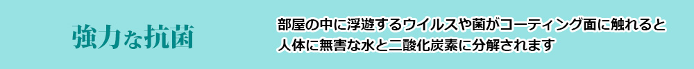 強力な抗菌(部屋の中に浮遊するウイルスや菌がコーティング面に触れると人体に無害な水と二酸化炭素に分解されます)