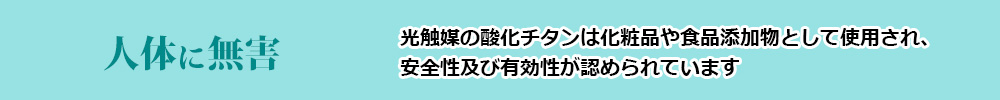 人体に無害(光触媒の酸化チタンは化粧品や食品添加物として使用され、安全性及び有効性が認められています)