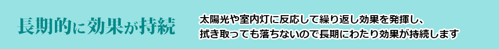 長期的に効果が持続(太陽光や室内灯に反応して繰り返し効果を発揮し、拭き取っても落ちないので長期にわたり効果が持続します)