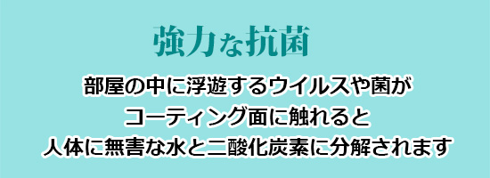 強力な抗菌(部屋の中に浮遊するウイルスや菌がコーティング面に触れると人体に無害な水と二酸化炭素に分解されます)