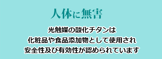 人体に無害(光触媒の酸化チタンは化粧品や食品添加物として使用され、安全性及び有効性が認められています)