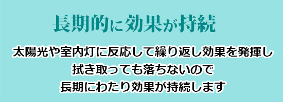 長期的に効果が持続(太陽光や室内灯に反応して繰り返し効果を発揮し、拭き取っても落ちないので長期にわたり効果が持続します)